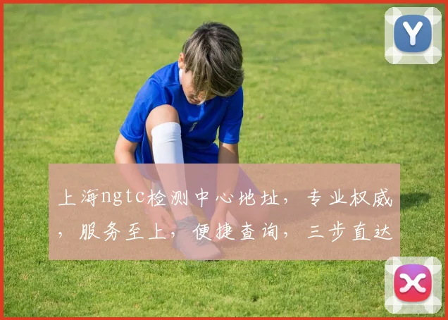 上海ngtc检测中心地址，专业权威，服务至上，便捷查询，三步直达