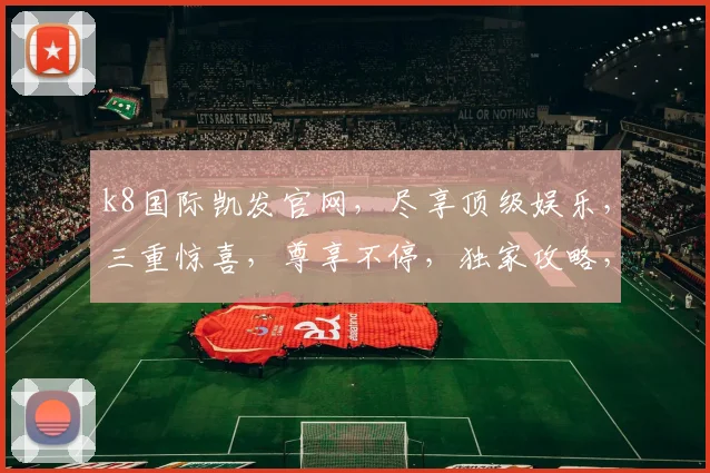 k8国际凯发官网，尽享顶级娱乐，三重惊喜，尊享不停，独家攻略，必看指南，一网打尽