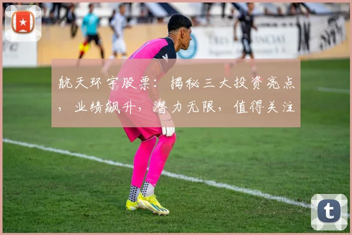 航天环宇股票：揭秘三大投资亮点，业绩飙升，潜力无限，值得关注