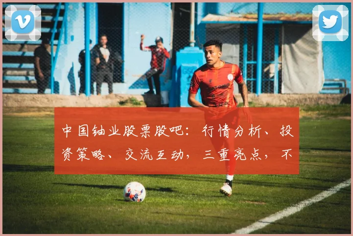中国铀业股票股吧：行情分析、投资策略、交流互动，三重亮点，不容错过
