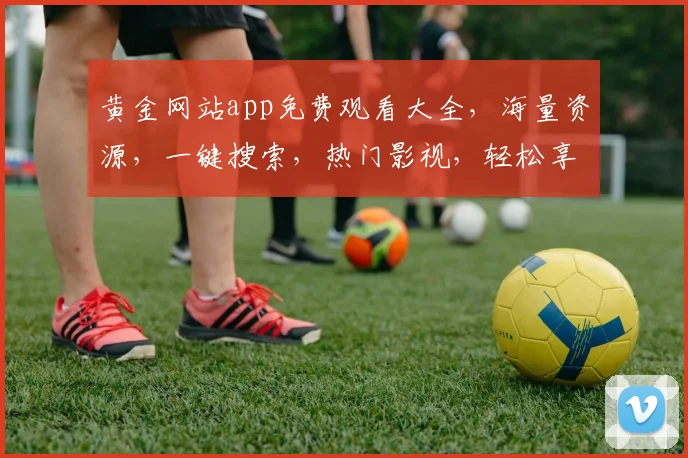 黄金网站app免费观看大全，海量资源，一键搜索，热门影视，轻松享受，三网通看，精彩不断，