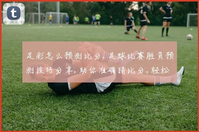 足彩怎么预测比分,足球比赛胜负预测技巧分享,助你准确猜比分,轻松赢奖金