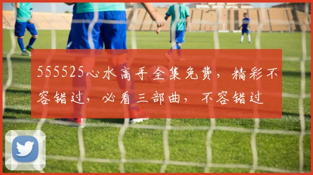 555525心水高手全集免费，精彩不容错过，必看三部曲，不容错过
